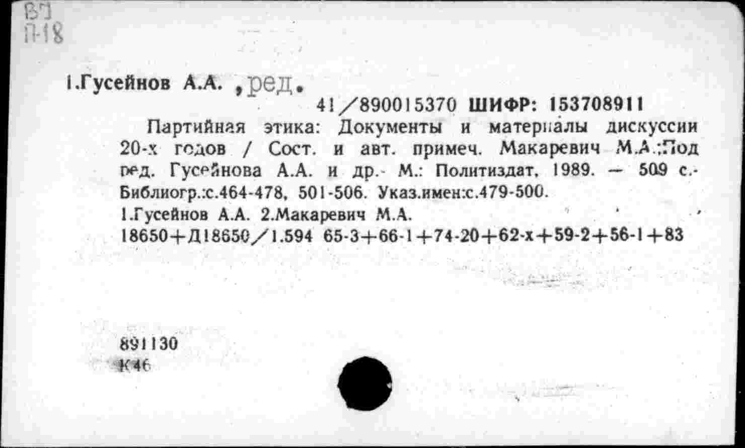 ﻿(.Гусейнов А.А. ,ред.
41/890015370 ШИФР: 153708911
Партийная этика: Документы и материалы дискуссии 20-х годов / Сост. и авт. примем. Макаревич М.А .Под ред. Гусейнова А.А. и др. М.: Политиздат, 1989. — 509 с -Библиогр.х.464-478, 501-506. Указ.именх.479-500.
1.Гусейнов А.А. 2.Макаревич М.А.	‘
18650+Д18650/1.594 65-3+66-1+74-20+62-Х4-59-2+56-1 +83